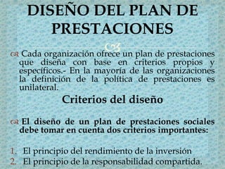  Cada organización ofrece un plan de prestaciones
que diseña con base en criterios propios y
específicos.- En la mayoría de las organizaciones
la definición de la política de prestaciones es
unilateral.
Criterios del diseño
 El diseño de un plan de prestaciones sociales
debe tomar en cuenta dos criterios importantes:
1. El principio del rendimiento de la inversión
2. El principio de la responsabilidad compartida.
DISEÑO DEL PLAN DE
PRESTACIONES
 