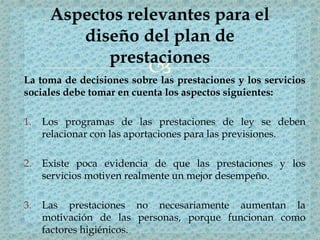 La toma de decisiones sobre las prestaciones y los servicios
sociales debe tomar en cuenta los aspectos siguientes:
1. Los programas de las prestaciones de ley se deben
relacionar con las aportaciones para las previsiones.
2. Existe poca evidencia de que las prestaciones y los
servicios motiven realmente un mejor desempeño.
3. Las prestaciones no necesariamente aumentan la
motivación de las personas, porque funcionan como
factores higiénicos.
Aspectos relevantes para el
diseño del plan de
prestaciones
 