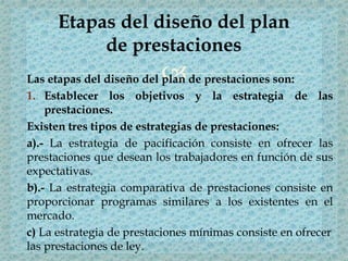 Las etapas del diseño del plan de prestaciones son:
1. Establecer los objetivos y la estrategia de las
prestaciones.
Existen tres tipos de estrategias de prestaciones:
a).- La estrategia de pacificación consiste en ofrecer las
prestaciones que desean los trabajadores en función de sus
expectativas.
b).- La estrategia comparativa de prestaciones consiste en
proporcionar programas similares a los existentes en el
mercado.
c) La estrategia de prestaciones mínimas consiste en ofrecer
las prestaciones de ley.
Etapas del diseño del plan
de prestaciones
 