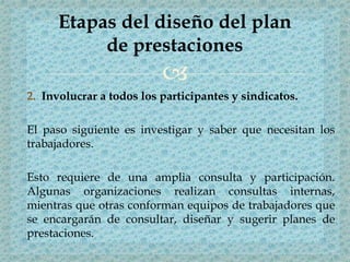 
2. Involucrar a todos los participantes y sindicatos.
El paso siguiente es investigar y saber que necesitan los
trabajadores.
Esto requiere de una amplia consulta y participación.
Algunas organizaciones realizan consultas internas,
mientras que otras conforman equipos de trabajadores que
se encargarán de consultar, diseñar y sugerir planes de
prestaciones.
Etapas del diseño del plan
de prestaciones
 