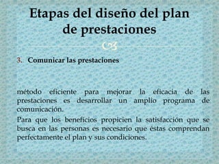 
3. Comunicar las prestaciones
método eficiente para mejorar la eficacia de las
prestaciones es desarrollar un amplio programa de
comunicación.
Para que los beneficios propicien la satisfacción que se
busca en las personas es necesario que éstas comprendan
perfectamente el plan y sus condiciones.
Etapas del diseño del plan
de prestaciones
 