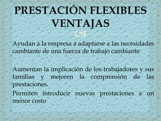 
Ayudan a la empresa a adaptarse a las necesidades
cambiante de una fuerza de trabajo cambiante
Aumentan la implicación de los trabajadores y sus
familias y mejoren la comprensión de las
prestaciones.
Permiten introducir nuevas prestaciones a un
menor costo
PRESTACIÓN FLEXIBLES
VENTAJAS
 