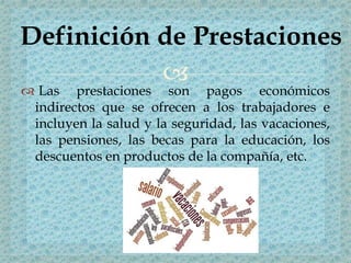 
 Las prestaciones son pagos económicos
indirectos que se ofrecen a los trabajadores e
incluyen la salud y la seguridad, las vacaciones,
las pensiones, las becas para la educación, los
descuentos en productos de la compañía, etc.
Definición de Prestaciones
 