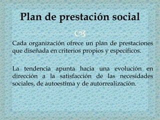 
Cada organización ofrece un plan de prestaciones
que diseñada en criterios propios y específicos.
La tendencia apunta hacia una evolución en
dirección a la satisfacción de las necesidades
sociales, de autoestima y de autorrealización.
Plan de prestación social
 