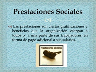 
 Las prestaciones son ciertas gratificaciones y
beneficios que la organización otorgan a
todos o a una parte de sus trabajadores, en
forma de pago adicional a sus salarios.
Prestaciones Sociales
 