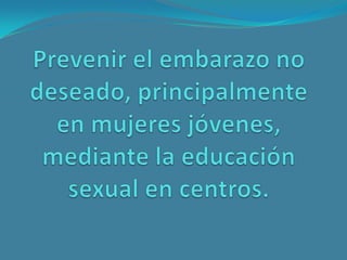 Prevenir el embarazo no deseado, principalmente en mujeres jóvenes, mediante la educación sexual en centros. <br />