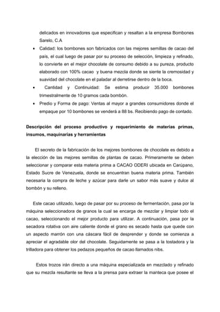 delicados en innovadores que especifican y resaltan a la empresa Bombones
Sarelo, C.A
• Calidad: los bombones son fabricados con las mejores semillas de cacao del
país, el cual luego de pasar por su proceso de selección, limpieza y refinado,
lo convierte en el mejor chocolate de consumo debido a su pureza, producto
elaborado con 100% cacao y buena mezcla donde se siente la cremosidad y
suavidad del chocolate en el paladar al derretirse dentro de la boca.
• Cantidad y Continuidad: Se estima producir 35.000 bombones
trimestralmente de 10 gramos cada bombón.
• Predio y Forma de pago: Ventas al mayor a grandes consumidores donde el
empaque por 10 bombones se venderá a 88 bs. Recibiendo pago de contado.
Descripción del proceso productivo y requerimiento de materias primas,
insumos, maquinarias y herramientas
El secreto de la fabricación de los mejores bombones de chocolate es debido a
la elección de las mejores semillas de plantas de cacao. Primeramente se deben
seleccionar y comparar esta materia prima a CACAO ODERI ubicada en Carúpano,
Estado Sucre de Venezuela, donde se encuentran buena materia prima. También
necesaria la compra de leche y azúcar para darle un sabor más suave y dulce al
bombón y su relleno.
Este cacao utilizado, luego de pasar por su proceso de fermentación, pasa por la
máquina seleccionadora de granos la cual se encarga de mezclar y limpiar todo el
cacao, seleccionando el mejor producto para utilizar. A continuación, pasa por la
secadora rotativa con aire caliente donde el grano es secado hasta que quede con
un aspecto marrón con una cáscara fácil de desprender y donde se comienza a
apreciar el agradable olor del chocolate. Seguidamente se pasa a la tostadora y la
trilladora para obtener los pedazos pequeños de cacao llamados nibs.
Estos trozos irán directo a una máquina especializada en mezclado y refinado
que su mezcla resultante se lleva a la prensa para extraer la manteca que posee el
 