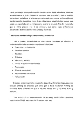 cacao, para luego pasar por la máquina de atemperado donde a través de diferentes
temperaturas se le da la consistencia necesaria para llevar el chocolate al túnel de
enfriamiento hasta llegar a la temperatura adecuada para colocar en los moldes de
bombones dicho chocolate a través de las máquinas de recubrimiento o bañado para
luego ser depositadas en un refrigerador y obtener el producto final. De manera tal
que el último proceso sea el de empaque, que serán cajas prefabricadas
provenientes de China con modelos únicos y distintivos.
Descripción de la tecnología, rendimiento y producción
Para el proceso de fabricación de bombones de chocolates, es necesario la
implementación de las siguientes maquinarias industriales:
• Seleccionadora de Granos
• Secadora Rotativa
• Tostadora
• Trilladora
• Mezclado y refinado
• Prensa de extracción de manteca
• Atemperada
• Túnel de enfriamiento
• Recubrimientos o Bañados
• Refrigeración
Gracias a estas maquinarias industriales de punta y última tecnología, se puede
producir 2.000kg de chocolate por turno, por lo tanto resultarían 4.000kg de
chocolate diario contando con que la industria trabaja 24/7 y hay turno diurno y
nocturno.
Esta producción a 3 meses resultaría de 360.000kg de chocolate. Con lo que
obtendremos 36.000 bombones de 10 gramos cada uno.
 