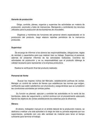 Gerente de producción
Dirige, controla, planea, organiza y supervisa las actividades en materia de
producción, acomodo y loteo de mercancías. Manejando y controlando los recursos
utilizados para la producción de los bombones de chocolates.
Organiza y monitorea las funciones del personal obrero especializado en la
producción del producto, luego elabora reportes periódicos de la mercancía
producida.
Supervisor
Se encarga de informar a los obreros las responsabilidades, obligaciones, reglas
de sanidad y capacitarlos para que realicen bien su trabajo. Supervisa al personal,
además de presentar informes de las actividades realizadas. Coordina las
actividades de producción y es su responsabilidad que el producto obtenga la
calidad necesaria para representar a la empresa productora.
Realiza la verificación final del producto realizado.
Personal de Venta
Buscar los mejores nichos del Mercado, estableciendo políticas de ventas.
Manejar un control de cartera de bienes que establezcan las normas que exigen,
verificando que estén satisfechos con el producto y asegurándose que se cumplieron
las condiciones acordadas por ambas partes.
Su función es planear, ejecutar y controlar las actividades en la venta de los
bombones, debe dar seguimiento y control continuo con el procedimiento adecuado
fijando los objetivos de ventas estableciendo los sistemas para la eficiencia.
Obrero
El obrero, trabajador manual en el ámbito laboral de la producción masiva, se
dedicara a realizar una sola actividad a lo largo de toda su jornada asignada por sus
supervisores, contando con una alta cantidad de material para tener el tiempo
suficiente para terminar el trabajo.
 