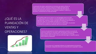 ¿QUÉ ES LA
PLANEACIÓN DE
VENTAS Y
OPERACIONES?
Si se cuenta con la capacidad suficiente, los programadores de productos
individuales, trabajando dentro de las limitaciones de la capacidad conjunta.
Este equilibrio debe ocurrir tanto en un nivel agregado como en el nivel
de cada producto. Con el tiempo, es necesario garantizar que se tiene una
capacidad total suficiente. Como, a menudo la demanda es muy dinámica, es
importante vigilar las necesidades esperadas en 3 a 18 meses, o
posteriormente. Al planear con tanta anticipación es difícil saber con precisión
la cantidad de un producto en particular que se va a necesitar
La planeación de ventas y operaciones es el proceso que ayuda a ofrecer un
mejor servicio al cliente. El proceso se basa en el trabajo de equipo de los
departamentos de ventas, operaciones, finanzas y desarrollo de productos
también esta diseñado para ayudar a una compañía a equilibrar la oferta y la
demanda, y mantenerlas así a través del tiempo
El proceso de planeación de ventas y operaciones consiste en una serie de
juntas que culminan en una junta a alto nivel donde se toman las decisiones
clave a mediano plazo.La meta final es un acuerdo entre los distintos
departamentos sobre el mejor curso de acción para lograr un equilibro optimo
entre la oferta y la demanda
 