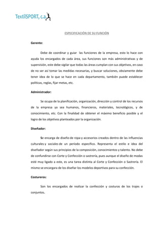 ESPECIFICACIÓN DE SU FUNCIÓN
Gerente:
Debe de coordinar y guiar las funciones de la empresa, esto lo hace con
ayuda los encargados de cada área, sus funciones son más administrativas y de
supervisión, este debe vigilar que todas las áreas cumplan con sus objetivos, en caso
de no ser así tomar las medidas necesarias, y buscar soluciones, obviamente debe
tener idea de lo que se hace en cada departamento, también puede establecer
políticas, reglas, fijar metas, etc.
Administrador:
Se ocupa de la planificación, organización, dirección y control de los recursos
de la empresa ya sea humanos, financieros, materiales, tecnológicos, y de
conocimiento, etc. Con la finalidad de obtener el máximo beneficio posible y el
logro de los objetivos planteados por la organización.
Diseñador:
Se encarga de diseño de ropa y accesorios creados dentro de las influencias
culturales y sociales de un período específico. Representa el estilo e idea del
diseñador según sus principios de la composición, conocimientos y talento. No debe
de confundirse con Corte y Confección o sastrería, pues aunque el diseño de modas
esté muy ligado a este, es una tarea distinta al Corte y Confección o Sastrería. El
mismo se encargara de los diseñar los modelos deportivos para su confección.
Costureros:
Son los encargados de realizar la confección y costuras de los trajes o
conjuntos.

 