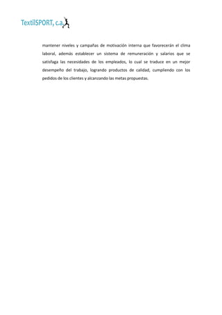 mantener niveles y campañas de motivación interna que favorecerán el clima
laboral, además establecer un sistema de remuneración y salarios que se
satisfaga las necesidades de los empleados, lo cual se traduce en un mejor
desempeño del trabajo, logrando productos de calidad, cumpliendo con los
pedidos de los clientes y alcanzando las metas propuestas.

 