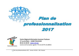 1 Plan de professionnalisation 2017 – Version 10/2016 – CRIJ Toulouse
Centre Régional Information Jeunesse Toulouse
17 rue de Metz – 31000 TOULOUSE
05 61 21 20 20 – www.crij.org
Centre de formation agréé n°73.31.01775.31.00015
 