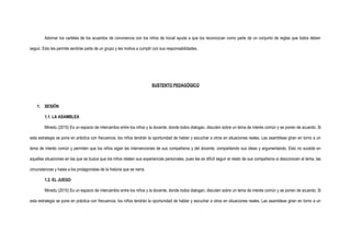 Adornar los carteles de los acuerdos de convivencia con los niños de inicial ayuda a que los reconozcan como parte de un conjunto de reglas que todos deben
seguir. Esto les permite sentirse parte de un grupo y les motiva a cumplir con sus responsabilidades.
SUSTENTO PEDAGÓGICO
1. SESIÓN
1.1. LA ASAMBLEA
Minedu (2015) Es un espacio de intercambio entre los niños y la docente, donde todos dialogan, discuten sobre un tema de interés común y se ponen de acuerdo. Si
esta estrategia se pone en práctica con frecuencia, los niños tendrán la oportunidad de hablar y escuchar a otros en situaciones reales. Las asambleas giran en torno a un
tema de interés común y permiten que los niños sigan las intervenciones de sus compañeros y del docente, compartiendo sus ideas y argumentando. Esto no sucede en
aquellas situaciones en las que se busca que los niños relaten sus experiencias personales, pues les es difícil seguir el relato de sus compañeros si desconocen el tema, las
circunstancias y hasta a los protagonistas de la historia que se narra.
1.2. EL JUEGO
Minedu (2015) Es un espacio de intercambio entre los niños y la docente, donde todos dialogan, discuten sobre un tema de interés común y se ponen de acuerdo. Si
esta estrategia se pone en práctica con frecuencia, los niños tendrán la oportunidad de hablar y escuchar a otros en situaciones reales. Las asambleas giran en torno a un
 