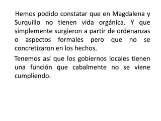     Hemos podido constatar que en Magdalena y Surquillo no tienen vida orgánica. Y que simplemente surgieron a partir de ordenanzas o aspectos formales pero que no se concretizaron en los hechos.Tenemos así que los gobiernos locales tienen una función que cabalmente no se viene cumpliendo.