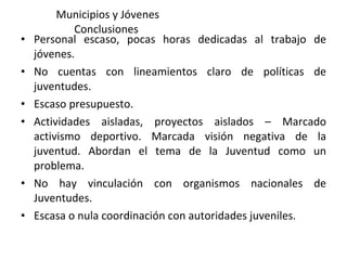 Municipios y Jóvenes Conclusiones  Personal escaso, pocas horas dedicadas al trabajo de jóvenes. No cuentas con lineamientos claro de políticas de juventudes. Escaso presupuesto.  Actividades aisladas, proyectos aislados – Marcado activismo deportivo. Marcada visión negativa de la juventud. Abordan el tema de la Juventud como un problema. No hay vinculación con organismos nacionales de Juventudes. Escasa o nula coordinación con autoridades juveniles. 