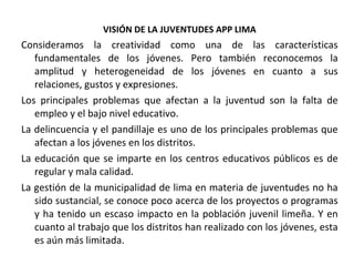 VISIÓN DE LA JUVENTUDES APP LIMA Consideramos la creatividad como una de las características fundamentales de los jóvenes. Pero también reconocemos la amplitud y heterogeneidad de los jóvenes en cuanto a sus relaciones, gustos y expresiones.  Los principales problemas que afectan a la juventud son la falta de empleo y el bajo nivel educativo. La delincuencia y el pandillaje es uno de los principales problemas que afectan a los jóvenes en los distritos. La educación que se imparte en los centros educativos públicos es de regular y mala calidad. La gestión de la municipalidad de lima en materia de juventudes no ha sido sustancial, se conoce poco acerca de los proyectos o programas y ha tenido un escaso impacto en la población juvenil limeña. Y en cuanto al trabajo que los distritos han realizado con los jóvenes, esta es aún más limitada.  
