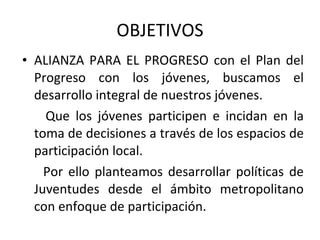 OBJETIVOS ALIANZA PARA EL PROGRESO  con el Plan del Progreso con los jóvenes, buscamos el desarrollo integral de nuestros jóvenes.  Que los jóvenes participen e incidan en la toma de decisiones a través de los espacios de participación local. Por ello planteamos desarrollar políticas de Juventudes desde el ámbito metropolitano con enfoque de participación.  