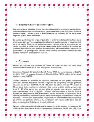  Síntomas de Cáncer de cuello de útero
Los programas de detección precoz permiten diagnosticarlo en mujeres asintomáticas.
Habitualmente el primer síntoma de cáncer de cérvix es el sangrado postcoital o entre dos
menstruaciones. También puede ir acompañado de un aumento en las secreciones
vaginales, que se hacen malolientes.
Es posible que la mujer no tenga ningún dolor ni síntoma hasta las últimas fases de la
enfermedad, pero las Pap realizadas sistemáticamente pueden detectar el cáncer cervical
de forma precoz. El cáncer cervical comienza con cambios lentos y progresivos en las
células normales y tarda varios años en desarrollarse. Estos cambios progresivos se
observan al microscopio colocando las células extraídas mediante la técnica Pap sobre un
portaobjetos. Los patólogos han descrito estos cambios en distintos estadios que van
desde la normalidad hasta el cáncer invasivo.
 Prevención
Existen dos vacunas que previenen el cáncer de cuello de útero así como otras
enfermedades causadas por el virus del papiloma humano (VPH).
La primera, Gardasil, del laboratorio Sanofi Pasteur MSD, fue comercializada en España
en el año 2007, y la segunda, Cervarix, de GlaxoSmithKline (GSK), está en las farmacias
desde principios de 2008.
Gardasil previene la aparición de displasias cervicales de alto grado, carcinomas
cervicales, lesiones displásicas vulvares y vaginales de alto grado y verrugas genitales
causadas por los tipos de VPH 6, 11, 16 y 18. Estos dos últimos tipos de VPH causan el
70 por ciento de las muertes por este tumor. Esta vacuna se dirige a niñas y mujeres de
entre 9 y 26 años, siendo cien por cien eficaz en aquellas que no hayan mantenido
relaciones sexuales y que, por lo tanto, no hayan estado expuestas al virus. La Agencia
Europea de Medicamentos (EMEA) estableció que su uso estaba contraindicado en el
caso de pacientes con síndrome coronario agudo, como angina u otros tipos de infarto de
miocardio. Tampoco está recomendado en personas con enfermedad cardiaca isquémica
y/o enfermedad periférica arterial, y su combinación con insulina debe darse sólo en
casos excepcionales. Se compone de tres inyecciones.
Cervarix, está igualmente indicada para la prevención de las lesiones pre malignas del
cuello de útero y del cáncer de cérvix, relacionados causalmente con los tipos 16 y 18 de
 