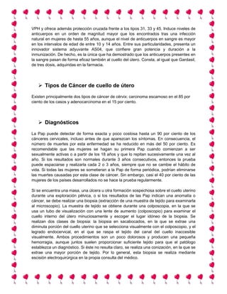 VPH y ofrece además protección cruzada frente a los tipos 31, 33 y 45. Induce niveles de
anticuerpos en un orden de magnitud mayor que los encontrados tras una infección
natural en mujeres de hasta 55 años, aunque el nivel de anticuerpos en sangre es mayor
en los intervalos de edad de entre 10 y 14 años. Entre sus particularidades, presenta un
innovador sistema adyuvante AS04, que confiere gran potencia y duración a la
inmunización. De hecho, es la única que ha demostrado que los anticuerpos presentes en
la sangre pasan de forma eficaz también al cuello del útero. Consta, al igual que Gardasil,
de tres dosis, adquiridas en la farmacia.
 Tipos de Cáncer de cuello de útero
Existen principalmente dos tipos de cáncer de cérvix: carcinoma escamoso en el 85 por
ciento de los casos y adenocarcinoma en el 15 por ciento.
 Diagnósticos
La Pap puede detectar de forma exacta y poco costosa hasta un 90 por ciento de los
cánceres cervicales, incluso antes de que aparezcan los síntomas. En consecuencia, el
número de muertes por esta enfermedad se ha reducido en más del 50 por ciento. Es
recomendable que las mujeres se hagan su primera Pap cuando comienzan a ser
sexualmente activas o a partir de los 18 años y que lo repitan sucesivamente una vez al
año. Si los resultados son normales durante 3 años consecutivos, entonces la prueba
puede espaciarse y realizarla cada 2 o 3 años, siempre que no se cambie el hábito de
vida. Si todas las mujeres se sometieran a la Pap de forma periódica, podrían eliminarse
las muertes causadas por esta clase de cáncer. Sin embargo, casi el 40 por ciento de las
mujeres de los países desarrollados no se hace la prueba regularmente.
Si se encuentra una masa, una úlcera u otra formación sospechosa sobre el cuello uterino
durante una exploración pélvica, o si los resultados de las Pap indican una anomalía o
cáncer, se debe realizar una biopsia (extracción de una muestra de tejido para examinarla
al microscopio). La muestra de tejido se obtiene durante una colposcopia, en la que se
usa un tubo de visualización con una lente de aumento (colposcopio) para examinar el
cuello interno del útero minuciosamente y escoger el lugar idóneo de la biopsia. Se
realizan dos clases de biopsia: la biopsia en sacabocados, en la que se extrae una
diminuta porción del cuello uterino que se selecciona visualmente con el colposcopio, y el
legrado endocervical, en el que se raspa el tejido del canal del cuello inaccesible
visualmente. Ambos procedimientos son un poco dolorosos y producen una pequeña
hemorragia, aunque juntos suelen proporcionar suficiente tejido para que el patólogo
establezca un diagnóstico. Si éste no resulta claro, se realiza una conización, en la que se
extrae una mayor porción de tejido. Por lo general, esta biopsia se realiza mediante
escisión electroquirúrgica en la propia consulta del médico.
 