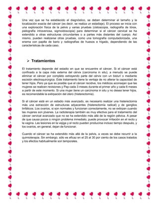 Una vez que se ha establecido el diagnóstico, se deben determinar el tamaño y la
localización exacta del cáncer (es decir, se realiza un estadiaje). El proceso se inicia con
una exploración física de la pelvis y varias pruebas (cistoscopia, radiografía de tórax,
pielografía intravenosa, sigmoidoscopia) para determinar si el cáncer cervical se ha
extendido a otras estructuras circundantes o a partes más distantes del cuerpo. Así
mismo, pueden realizarse otras pruebas, como una tomografía computadorizada, una
enema con papilla de bario y radiografías de huesos e hígado, dependiendo de las
características de cada caso.
 Tratamientos
El tratamiento depende del estadio en que se encuentre el cáncer. Si el cáncer está
confinado a la capa más externa del cérvix (carcinoma in situ), a menudo se puede
eliminar el cáncer por completo extrayendo parte del cérvix con un bisturí o mediante
escisión electroquirúrgica. Este tratamiento tiene la ventaja de no alterar la capacidad de
tener hijos. Pero ya que es posible que el cáncer recidive, los médicos aconsejan que las
mujeres se realicen revisiones y Pap cada 3 meses durante el primer año y cada 6 meses
a partir de este momento. Si una mujer tiene un carcinoma in situ y no desea tener hijos,
es recomendable la extirpación del útero (histerectomía).
Si el cáncer está en un estadio más avanzado, es necesario realizar una histerectomía
más una extracción de estructuras adyacentes (histerectomía radical) y de ganglios
linfáticos. Los ovarios, si son normales y funcionan correctamente, no se extirpan cuando
las mujeres son jóvenes. La radioterapia también es muy efectiva para el tratamiento del
cáncer cervical avanzado que no se ha extendido más allá de la región pélvica. A pesar
de que causa pocos o ningún problema inmediato, puede provocar irritación en el recto y
la vagina. Las lesiones en la vejiga y el recto pueden producirse incluso tiempo después, y
los ovarios, en general, dejan de funcionar.
Cuando el cáncer se ha extendido más allá de la pelvis, a veces se debe recurrir a la
quimioterapia. Sin embargo, sólo es eficaz en el 25 al 30 por ciento de los casos tratados
y los efectos habitualmente son temporales.
 