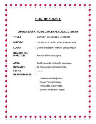 PLAN DE CHARLA.
CHARLA EDUCATIVO DE CANCER AL CUELLO UTERINO.
TITULO : CANCER DE CUELLO UTERINO
DIRIGIDO : Los alumnos de 4to y 5to de secundaria
LUGAR : Centro educativo “Manuel Scorza Hoyle”
NOMBRE DEL
DIRECTOR : Arnaldo Urbina Ancajima.
AREA : Auditorio de la institución educativa.
DURACION : 30 minutos aproximadamente.
FECHA : ……..
RESPONSABLES :
León coronel Alejandra
Yanac Torres Greissy
Fernández Cruz Yacori.
Bayona Anastasio Joyce
 