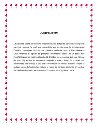 JUSTIFICACION
La presente charla es de suma importancia para todos las personas en especial
para las mujeres, la cual será presentada por los alumnos de la universidad
Católica Los Ángeles de Chimbote, quienes a través del curso de promoción de la
salud tenemos el agrado de presentar información acerca de un tema muy
importante para las mujeres el cual está dirigido a los jóvenes ya que esta número
de edad hoy en día se encuentra corriendo el mayor riesgo de contraer una
enfermedad viral debido a una mala información de temas, nuestro trabajo a
realizar es con la finalidad de reducir el riesgo de contraer, poniendo en práctica
las medidas de prevención adecuadas brindadas en la siguiente charla.
 