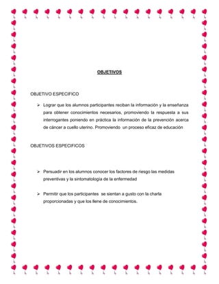 OBJETIVOS
OBJETIVO ESPECIFICO
 Lograr que los alumnos participantes reciban la información y la enseñanza
para obtener conocimientos necesarios, promoviendo la respuesta a sus
interrogantes poniendo en práctica la información de la prevención acerca
de cáncer a cuello uterino. Promoviendo un proceso eficaz de educación
OBJETIVOS ESPECIFICOS
 Persuadir en los alumnos conocer los factores de riesgo las medidas
preventivas y la sintomatología de la enfermedad
 Permitir que los participantes se sientan a gusto con la charla
proporcionadas y que los llene de conocimientos.
 