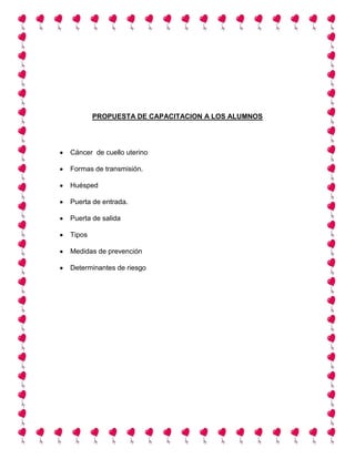 PROPUESTA DE CAPACITACION A LOS ALUMNOS
Cáncer de cuello uterino
Formas de transmisión.
Huésped
Puerta de entrada.
Puerta de salida
Tipos
Medidas de prevención
Determinantes de riesgo
 