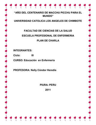 “AÑO DEL CENTENARIO DE MACCHU PICCHU PARA EL
MUNDO”
UNIVERSIDAD CATOLICA LOS ANGELES DE CHIMBOTE
FACULTAD DE CIENCIAS DE LA SALUD
ESCUELA PROFESIONAL DE ENFERMERIA
PLAN DE CHARLA
INTEGRANTES:
Ciclo: III
CURSO: Educación en Enfermería
PROFESORA: Nelly Cóndor Heredia
PIURA- PERU
2011
 