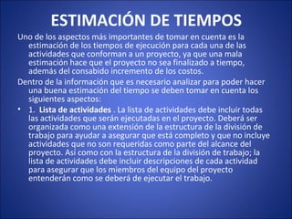 ESTIMACIÓN DE TIEMPOS
Uno de los aspectos más importantes de tomar en cuenta es la 
estimación de los tiempos de ejecución para cada una de las 
actividades que conforman a un proyecto, ya que una mala 
estimación hace que el proyecto no sea finalizado a tiempo, 
además del consabido incremento de los costos.
Dentro de la información que es necesario analizar para poder hacer 
una buena estimación del tiempo se deben tomar en cuenta los 
siguientes aspectos:
• 1.  Lista de actividades . La lista de actividades debe incluir todas 
las actividades que serán ejecutadas en el proyecto. Deberá ser 
organizada como una extensión de la estructura de la división de 
trabajo para ayudar a asegurar que está completo y que no incluye 
actividades que no son requeridas como parte del alcance del 
proyecto. Así como con la estructura de la división de trabajo; la 
lista de actividades debe incluir descripciones de cada actividad 
para asegurar que los miembros del equipo del proyecto 
entenderán como se deberá de ejecutar el trabajo.
 