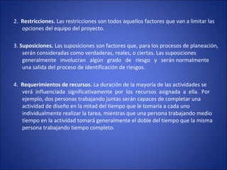 2.  Restricciones. Las restricciones son todos aquellos factores que van a limitar las 
opciones del equipo del proyecto.
3. Suposiciones. Las suposiciones son factores que, para los procesos de planeación, 
serán consideradas como verdaderas, reales, o ciertas. Las suposiciones 
generalmente   involucran   algún   grado   de   riesgo   y   serán normalmente 
una salida del proceso de identificación de riesgos.
4.  Requerimientos de recursos. La duración de la mayoría de las actividades se 
verá  influenciada  significativamente  por  los  recursos  asignada  a  ella.  Por 
ejemplo, dos personas trabajando juntas serán capaces de completar una 
actividad de diseño en la mitad del tiempo que le tomaría a cada uno 
individualmente realizar la tarea, mientras que una persona trabajando medio 
tiempo en la actividad tomará generalmente el doble del tiempo que la misma 
persona trabajando tiempo completo.
 