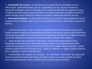 5.  Capacidades de recursos. La evaluación de la mayoría de las actividades se verá  
influenciada  significativamente  por  las  capacidades  de  los  recursos humanos y 
materiales asignados a ella. Por ejemplo, si dos miembros del staff son asignados tiempo 
completo, se podrá esperar que el miembro con mayor experiencia complete la tarea en 
menos tiempo, que le tomará al miembro con menor experiencia terminar la tarea.
6.  Información histórica. La información histórica de la duración más probable de muchas 
categorías de actividades, está muchas veces disponible de una o de más de las siguientes 
fuentes:
•     Archivos de proyecto.- una o más de las organizaciones involucradas en el proyecto 
puede mantener registros de resultados de proyectos previos que sean lo suficientemente 
detallados para ayudar en el desarrollo de los estimativos de duración. En algunas áreas de 
aplicación, individuos del equipo de trabajo pueden mantener tales registros.
•     Bases de datos de estimación comerciales.- mucha información histórica está 
disponible comercialmente. Estas bases de datos tienden a ser especialmente útiles 
cuando las duraciones no son función del contenido de trabajo real (por ejemplo, cuánto 
tiempo se demora el concreto para curar;  cuánto  se  demora  un  agente  gubernamental  
para  responder  a ciertas requisiciones).
•     Conocimiento  del  equipo  de  proyecto.-  Los  miembros  individuales  del equipo del 
proyecto pueden recordar estimativos actuales o previos, los cuales pueden ser útiles, 
pero son generalmente menos confiables que resultados documentados.
 