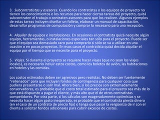 3. Subcontratistas y asesores. Cuando los contratistas o los equipos de proyecto no
tienen los conocimientos o los recursos para hacer ciertas tareas del proyecto, quizá
subcontraten el trabajo o contraten asesores para que los realicen. Algunos ejemplos
de estas tareas incluyen diseñar un folleto, elaborar un manual de capacitación,
desarrollar programas de computación y comprar lo necesario para una recepción.
4. Alquiler de equipos e instalaciones. En ocasiones el contratista quizá necesite algún
equipo, herramientas, o instalaciones especiales tan sólo para el proyecto. Puede ser
que el equipo sea demasiado caro para comprarlo si sólo se va a utilizar en una
ocasión o en pocos proyectos. En esos casos el contratista quizá decida alquilar el
equipo por el tiempo que se necesite para el proyecto.
5. Viajes. Si durante el proyecto se requiere hacer viajes (que no sean los viajes
locales), es necesario incluir estos costos, como los boletos de avión, las habitaciones
en hoteles y las comidas.
Los costos estimados deben ser agresivos pero realistas. No deben ser fuertemente
"rellenados" para que incluyan fondos de contingencia para cualquier cosa que
pudiera presentarse o salir mal. Ahora bien, si los precios son extremadamente
conservadores, es probable que el costo total estimado para el proyecto sea más de lo
que está dispuesto a pagar el cliente, y más alto que el de otros contratistas
competidores. Por otra parte, si los cálculos son exageradamente optimistas y se
necesita hacer algún gasto inesperado, es probable que el contratista pierda dinero
(en el caso de un contrato de precio fijo) o tenga que pasar la vergüenza de ir con el
cliente a solicitar fondos adicionales para cubrir excesos de costos.
 