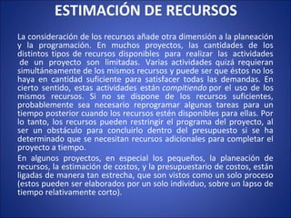 ESTIMACIÓN DE RECURSOS
La consideración de los recursos añade otra dimensión a la planeación
y la programación. En muchos proyectos, las cantidades de los
distintos tipos de recursos disponibles para realizar las actividades
de un proyecto son limitadas. Varias actividades quizá requieran
simultáneamente de los mismos recursos y puede ser que éstos no los
haya en cantidad suficiente para satisfacer todas las demandas. En
cierto sentido, estas actividades están compitiendo por el uso de los
mismos recursos. Si no se dispone de los recursos suficientes,
probablemente sea necesario reprogramar algunas tareas para un
tiempo posterior cuando los recursos estén disponibles para ellas. Por
lo tanto, los recursos pueden restringir el programa del proyecto, al
ser un obstáculo para concluirlo dentro del presupuesto si se ha
determinado que se necesitan recursos adicionales para completar el
proyecto a tiempo.
En algunos proyectos, en especial los pequeños, la planeación de
recursos, la estimación de costos, y la presupuestario de costos, están
ligadas de manera tan estrecha, que son vistos como un solo proceso
(estos pueden ser elaborados por un solo individuo, sobre un lapso de
tiempo relativamente corto).
 