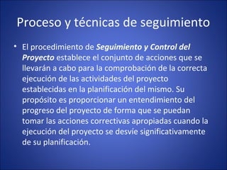 Proceso y técnicas de seguimiento
• El procedimiento de Seguimiento y Control del
Proyecto establece el conjunto de acciones que se
llevarán a cabo para la comprobación de la correcta
ejecución de las actividades del proyecto
establecidas en la planificación del mismo. Su
propósito es proporcionar un entendimiento del
progreso del proyecto de forma que se puedan
tomar las acciones correctivas apropiadas cuando la
ejecución del proyecto se desvíe significativamente
de su planificación.
 
