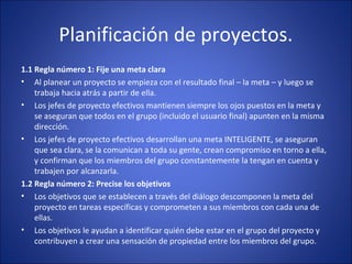 Planificación de proyectos.
1.1 Regla número 1: Fije una meta clara
• Al planear un proyecto se empieza con el resultado final – la meta – y luego se
trabaja hacia atrás a partir de ella.
• Los jefes de proyecto efectivos mantienen siempre los ojos puestos en la meta y
se aseguran que todos en el grupo (incluido el usuario final) apunten en la misma
dirección.
• Los jefes de proyecto efectivos desarrollan una meta INTELIGENTE, se aseguran
que sea clara, se la comunican a toda su gente, crean compromiso en torno a ella,
y confirman que los miembros del grupo constantemente la tengan en cuenta y
trabajen por alcanzarla.
1.2 Regla número 2: Precise los objetivos
• Los objetivos que se establecen a través del diálogo descomponen la meta del
proyecto en tareas específicas y comprometen a sus miembros con cada una de
ellas.
• Los objetivos le ayudan a identificar quién debe estar en el grupo del proyecto y
contribuyen a crear una sensación de propiedad entre los miembros del grupo.
 