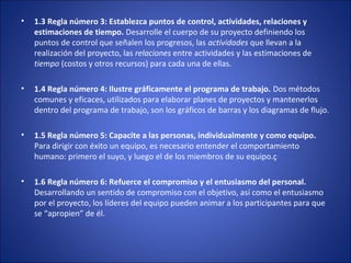 • 1.3 Regla número 3: Establezca puntos de control, actividades, relaciones y
estimaciones de tiempo. Desarrolle el cuerpo de su proyecto definiendo los
puntos de control que señalen los progresos, las actividades que llevan a la
realización del proyecto, las relaciones entre actividades y las estimaciones de
tiempo (costos y otros recursos) para cada una de ellas.
• 1.4 Regla número 4: Ilustre gráficamente el programa de trabajo. Dos métodos
comunes y eficaces, utilizados para elaborar planes de proyectos y mantenerlos
dentro del programa de trabajo, son los gráficos de barras y los diagramas de flujo.
• 1.5 Regla número 5: Capacite a las personas, individualmente y como equipo.
Para dirigir con éxito un equipo, es necesario entender el comportamiento
humano: primero el suyo, y luego el de los miembros de su equipo.ç
• 1.6 Regla número 6: Refuerce el compromiso y el entusiasmo del personal.
Desarrollando un sentido de compromiso con el objetivo, así como el entusiasmo
por el proyecto, los líderes del equipo pueden animar a los participantes para que
se “apropien” de él.
 