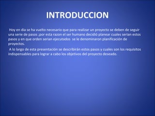 INTRODUCCION
Hoy en dia se ha vuelto necesario que para realizar un proyecto se deben de seguir
una serie de pasos ;por esta razon el ser humano decidió planear cuales serian estos
pasos y en que orden serian ejecutados se le denominaron planificación de
proyectos.
A lo largo de esta presentación se describirán estos pasos y cuales son los requisitos
indispensables para lograr a cabo los objetivos del proyecto deseado.
 