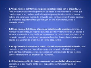 • 1.7 Regla número 7: Informe a las personas relacionadas con el proyecto. Las
fallas de comunicación en los proyectos se deben a una serie de obstáculos que
pueden superarse. La clave son los bloques organizacionales que intervienen
debido a la naturaleza misma del proyecto o del contingente de trabajo: personas
de diferentes departamentos que trabajan en una misma tarea, única e
interrelacionada.
• 1.8 Regla número 8: Estimule al personal estableciendo acuerdos. Aprender a
manejar los conflictos, en lugar de evitarlos, puede ayudar al líder de un equipo a
alcanzar sus objetivos. Los conflictos representan un compromiso emotivo con un
proyecto y cuando se mantienen bajo control pueden llevar a los miembros del
equipo a solucionar los problemas en forma cooperativa.
• 1.9 Regla número 9: Aumente el poder: tanto el suyo como el de los demás. Gran
parte del poder real que tienen los gerentes de proyecto y los líderes de
contingentes de trabajo proviene del poder personal derivado de tres fuentes:
poder: de referencia, de experto y de relaciones.
• 1.10 Regla número 10: Atrévase a acercarse con creatividad a los problemas.
Contrario a lo que mucha gente cree, es posible enseñar creatividad a las
personas.
 