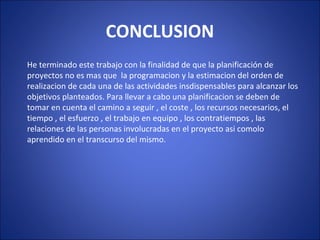 CONCLUSION
He terminado este trabajo con la finalidad de que la planificación de
proyectos no es mas que la programacion y la estimacion del orden de
realizacion de cada una de las actividades insdispensables para alcanzar los
objetivos planteados. Para llevar a cabo una planificacion se deben de
tomar en cuenta el camino a seguir , el coste , los recursos necesarios, el
tiempo , el esfuerzo , el trabajo en equipo , los contratiempos , las
relaciones de las personas involucradas en el proyecto asi comolo
aprendido en el transcurso del mismo.
 