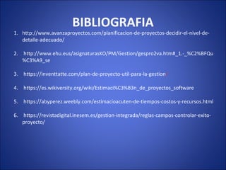 BIBLIOGRAFIA
1. http://www.avanzaproyectos.com/planificacion-de-proyectos-decidir-el-nivel-de-
detalle-adecuado/
2. http://www.ehu.eus/asignaturasKO/PM/Gestion/gespro2va.htm#_1.-_%C2%BFQu
%C3%A9_se
3. https://inventtatte.com/plan-de-proyecto-util-para-la-gestion/
4. https://es.wikiversity.org/wiki/Estimaci%C3%B3n_de_proyectos_software
5. https://abyperez.weebly.com/estimacioacuten-de-tiempos-costos-y-recursos.html
6. https://revistadigital.inesem.es/gestion-integrada/reglas-campos-controlar-exito-
proyecto/
 