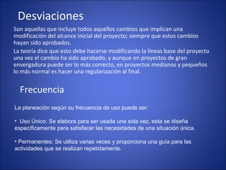 Desviaciones
Son aquellas que incluye todos aquellos cambios que implican una
modificación del alcance inicial del proyecto; siempre que estos cambios
hayan sido aprobados.
La teoría dice que esto debe hacerse modificando la líneas base del proyecto
una vez el cambio ha sido aprobado, y aunque en proyectos de gran
envergadura puede ser lo más correcto, en proyectos medianos y pequeños
lo más normal es hacer una regularización al final.
Frecuencia
La planeación según su frecuencia de uso puede ser:
• Uso Único: Se elabora para ser usada una sola vez, esta se diseña
específicamente para satisfacer las necesidades de una situación única.
• Permanentes: Se utiliza varias veces y proporciona una guía para las
actividades que se realizan repetidamente.
 