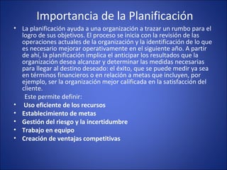  Importancia de la Planificación
• La planificación ayuda a una organización a trazar un rumbo para el 
logro de sus objetivos. El proceso se inicia con la revisión de las 
operaciones actuales de la organización y la identificación de lo que 
es necesario mejorar operativamente en el siguiente año. A partir 
de ahí, la planificación implica el anticipar los resultados que la 
organización desea alcanzar y determinar las medidas necesarias 
para llegar al destino deseado: el éxito, que se puede medir ya sea 
en términos financieros o en relación a metas que incluyen, por 
ejemplo, ser la organización mejor calificada en la satisfacción del 
cliente.
       Este permite definir:
• Uso eficiente de los recursos
• Establecimiento de metas
• Gestión del riesgo y la incertidumbre
• Trabajo en equipo
• Creación de ventajas competitivas
 
