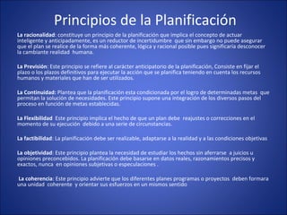  Principios de la Planificación
La racionalidad: constituye un principio de la planificación que implica el concepto de actuar 
inteligente y anticipadamente, es un reductor de incertidumbre  que sin embargo no puede asegurar 
que el plan se realice de la forma más coherente, lógica y racional posible pues significaría desconocer 
la cambiante realidad  humana.
La Previsión: Este principio se refiere al carácter anticipatorio de la planificación, Consiste en fijar el 
plazo o los plazos definitivos para ejecutar la acción que se planifica teniendo en cuenta los recursos 
humanos y materiales que han de ser utilizados.
La Continuidad: Plantea que la planificación esta condicionada por el logro de determinadas metas  que 
permitan la solución de necesidades. Este principio supone una integración de los diversos pasos del 
proceso en función de metas establecidas.
La Flexibilidad  Este principio implica el hecho de que un plan debe  reajustes o correcciones en el 
momento de su ejecución  debido a una serie de circunstancias.
La factibilidad: La planificación debe ser realizable, adaptarse a la realidad y a las condiciones objetivas
La objetividad: Este principio plantea la necesidad de estudiar los hechos sin aferrarse  a juicios u 
opiniones preconcebidos. La planificación debe basarse en datos reales, razonamientos precisos y 
exactos, nunca  en opiniones subjetivas o especulaciones .
 La coherencia: Este principio advierte que los diferentes planes programas o proyectos  deben formara 
una unidad  coherente  y orientar sus esfuerzos en un mismos sentido
 