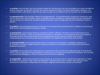 • La sencillez: Este principio  dice que los planes deben ser sencillos para que sean abordados con mayor facilidad en 
el plano operativo, la claridad y sencillez de lo planes impulsa al trabajo. Los planes demasiados complejos  son 
incomprensibles y dificultan su ejecución por que se topan con la resistencia de los miembros de la organización 
• La estandarización: Este principio Implica la homogeneización   de procedimientos, programas y productos, para 
que los planes sean más sencillos y claros, la estandarización es posibles en aquellas tareas que son repetitivas o 
sea que siempre se realizan de una determinada forma por lo que no exigen gran discrecionalidad por quien la 
ejecuta 
• El equilibrio: Este principio guarda cierta relación con el principio de la estandarización, establece la armonía que 
debe existir entre los factores incluidos en el plan. 
• La participación  Éste principio favorece y propicia el análisis, reflexión, discusión y toma de decisiones en la 
participación de todos  y todas en los espacios educativos y comunitarios. La participación tiene como objeto la 
búsqueda del bien social, propiciando las oportunidades para que los actores sociales involucrados y 
comprometidos con los procesos educativos contribuyan al cumplimiento de los fines de la escuela.
• La interculturalidad: Este principio implica tomar en cuenta las características y realidades existentes en 
la  localidad, municipio o región donde se encuentra la escuela, asumiéndose la diversidad sociocultural de la 
población venezolana
• La equidad: Este principio hace referencia que la construcción de la planificación debe garantizar la inclusión de 
todos y todas en igualdad de oportunidades y condiciones en el proceso que caracteriza el quehacer  de la escuela 
y su proyección pedagógica y social en el proceso de formación ciudadana.
• La integralidad:   Desde esta perspectiva, este principio ve  la escuela como un  espacio de integración en  todos 
los ámbitos del quehacer social. Crear para aprender, reflexionar para crear y valorar, participar para crear, 
fomentará la convivencia, reflejándose en el trabajo integrado entre familia, escuela y comunidad.
 