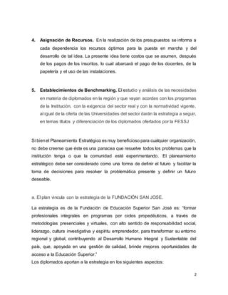 2
4. Asignación de Recursos. En la realización de los presupuestos se informa a
cada dependencia los recursos óptimos para la puesta en marcha y del
desarrollo de tal idea. La presente idea tiene costos que se asumen, después
de los pagos de los inscritos, lo cual abarcará el pago de los docentes, de la
papelería y el uso de las instalaciones.
5. Establecimientos de Benchmarking. El estudio y análisis de las necesidades
en materia de diplomados en la región y que vayan acordes con los programas
de la Institución, con la exigencia del sector real y con la normatividad vigente,
al igual de la oferta de las Universidades del sector darán la estrategia a seguir,
en temas títulos y diferenciación de los diplomados ofertados por la FESSJ
Si bienel Planeamiento Estratégico es muy beneficioso para cualquier organización,
no debe creerse que éste es una panacea que resuelve todos los problemas que la
institución tenga o que la comunidad esté experimentando. El planeamiento
estratégico debe ser considerado como una forma de definir el futuro y facilitar la
toma de decisiones para resolver la problemática presente y definir un futuro
deseable.
a. El plan vincula con la estrategia de la FUNDACIÓN SAN JOSE.
La estrategia es de la Fundación de Educación Superior San José es: “formar
profesionales integrales en programas por ciclos propedéuticos, a través de
metodologías presenciales y virtuales, con alto sentido de responsabilidad social,
liderazgo, cultura investigativa y espíritu emprendedor, para transformar su entorno
regional y global, contribuyendo al Desarrollo Humano Integral y Sustentable del
país, que, apoyada en una gestión de calidad, brinde mejores oportunidades de
acceso a la Educación Superior.”
Los diplomados aportan a la estrategia en los siguientes aspectos:
 