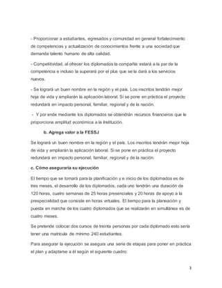 3
- Proporcionar a estudiantes, egresados y comunidad en general fortalecimiento
de competencias y actualización de conocimientos frente a una sociedad que
demanda talento humano de alta calidad.
- Competitividad, al ofrecer los diplomados la compañía estará a la par de la
competencia e incluso la superará por el plus que se la dará a los servicios
nuevos.
- Se logrará un buen nombre en la región y el país. Los inscritos tendrán mejor
hoja de vida y ampliarán la aplicación laboral. Si se pone en práctica el proyecto
redundará en impacto personal, familiar, regional y de la nación.
- Y por ende mediante los diplomados se obtendrán recursos financieros que le
proporciona amplitud económica a la Institución.
b. Agrega valor a la FESSJ
Se logrará un buen nombre en la región y el país. Los inscritos tendrán mejor hoja
de vida y ampliarán la aplicación laboral. Si se pone en práctica el proyecto
redundará en impacto personal, familiar, regional y de la nación.
c. Cómo aseguraría su ejecución
El tiempo que se tomará para la planificación y e inicio de los diplomados es de
tres meses, el desarrollo de los diplomados, cada uno tendrán una duración de
120 horas, cuatro semanas de 25 horas presenciales y 20 horas de apoyo a la
prespecialidad que consiste en horas virtuales. El tiempo para la planeación y
puesta en marcha de los cuatro diplomados que se realizarán en simultánea es de
cuatro meses.
Se pretende colocar dos cursos de treinta personas por cada diplomado esto sería
tener una matrícula de mínimo 240 estudiantes.
Para asegurar la ejecución se asegura una serie de etapas para poner en práctica
el plan y adaptarse a él según el siguiente cuadro:
 