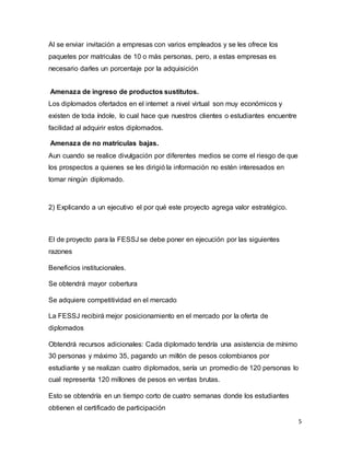 5
Al se enviar invitación a empresas con varios empleados y se les ofrece los
paquetes por matriculas de 10 o más personas, pero, a estas empresas es
necesario darles un porcentaje por la adquisición
Amenaza de ingreso de productos sustitutos.
Los diplomados ofertados en el internet a nivel virtual son muy económicos y
existen de toda índole, lo cual hace que nuestros clientes o estudiantes encuentre
facilidad al adquirir estos diplomados.
Amenaza de no matriculas bajas.
Aun cuando se realice divulgación por diferentes medios se corre el riesgo de que
los prospectos a quienes se les dirigió la información no estén interesados en
tomar ningún diplomado.
2) Explicando a un ejecutivo el por qué este proyecto agrega valor estratégico.
El de proyecto para la FESSJ se debe poner en ejecución por las siguientes
razones
Beneficios institucionales.
Se obtendrá mayor cobertura
Se adquiere competitividad en el mercado
La FESSJ recibirá mejor posicionamiento en el mercado por la oferta de
diplomados
Obtendrá recursos adicionales: Cada diplomado tendría una asistencia de mínimo
30 personas y máximo 35, pagando un millón de pesos colombianos por
estudiante y se realizan cuatro diplomados, sería un promedio de 120 personas lo
cual representa 120 millones de pesos en ventas brutas.
Esto se obtendría en un tiempo corto de cuatro semanas donde los estudiantes
obtienen el certificado de participación
 