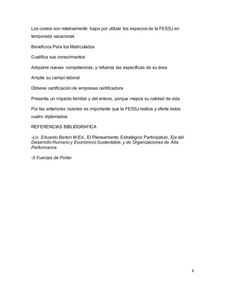 6
Los costos son relativamente bajos por utilizar los espacios de la FESSJ en
temporada vacacional.
Beneficios Para los Matriculados
Cualifica sus conocimientos
Adquiere nuevas competencias, y refuerza las específicas de su área
Amplía su campo laboral
Obtiene certificación de empresas certificadora
Presenta un impacto familiar y del entono, porque mejora su calidad de vida
Por las anteriores razones es importante que la FESSJ realice y oferte estos
cuatro diplomados
REFERENCIAS BIBLIOGRAFICA
-Lic. Eduardo Berton M.Ed., El Planeamiento Estratégico Participativo, Eje del
Desarrollo Humano y Económico Sustentable, y de Organizaciones de Alta
Performance
-5 Fuerzas de Porter
 